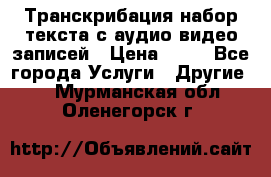 Транскрибация/набор текста с аудио,видео записей › Цена ­ 15 - Все города Услуги » Другие   . Мурманская обл.,Оленегорск г.